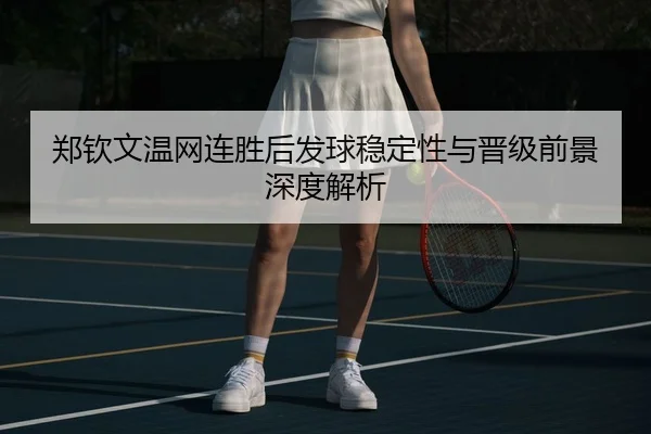 郑钦文温网连胜后发球稳定性与晋级前景深度解析